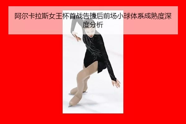 阿尔卡拉斯女王杯首战告捷后前场小球体系成熟度深度分析