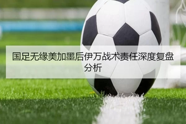 国足无缘美加墨后伊万战术责任深度复盘分析